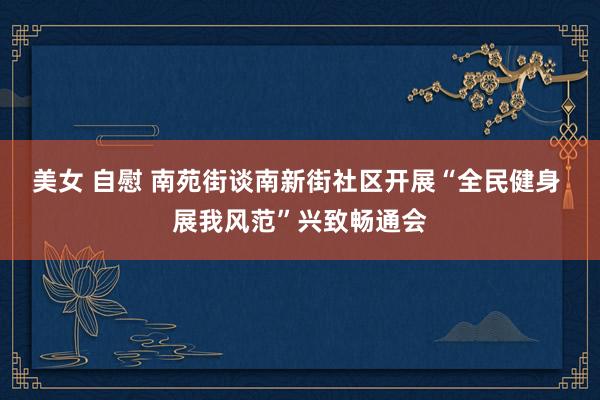 美女 自慰 南苑街谈南新街社区开展“全民健身 展我风范”兴致畅通会