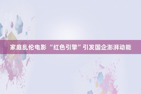 家庭乱伦电影 “红色引擎”引发国企澎湃动能
