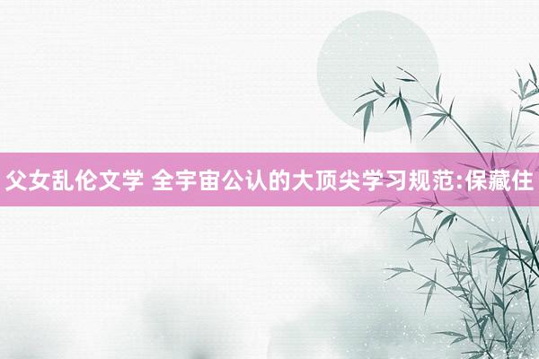 父女乱伦文学 全宇宙公认的大顶尖学习规范:保藏住