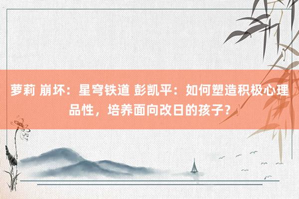 萝莉 崩坏：星穹铁道 彭凯平：如何塑造积极心理品性，培养面向改日的孩子？