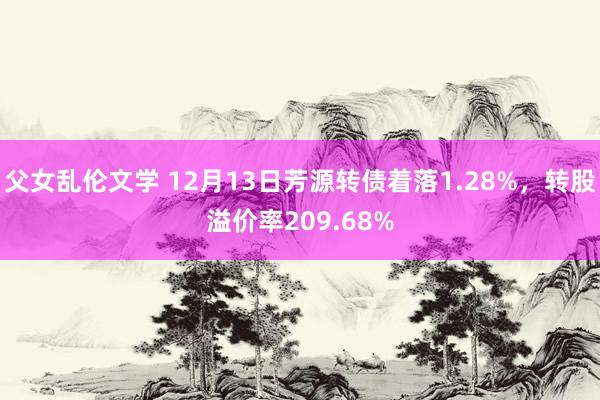 父女乱伦文学 12月13日芳源转债着落1.28%，转股溢价率209.68%