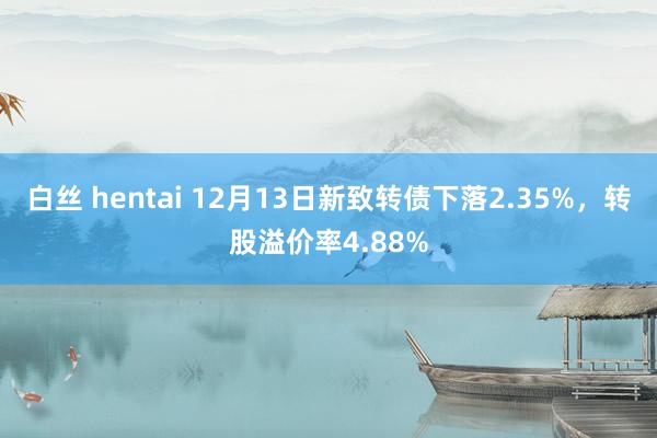 白丝 hentai 12月13日新致转债下落2.35%，转股溢价率4.88%