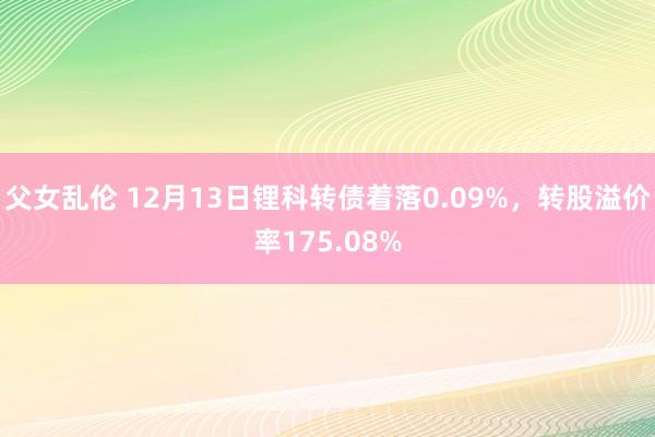 父女乱伦 12月13日锂科转债着落0.09%，转股溢价率175.08%