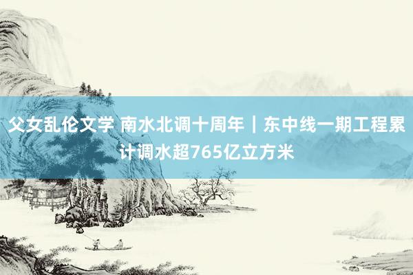 父女乱伦文学 南水北调十周年｜东中线一期工程累计调水超765亿立方米