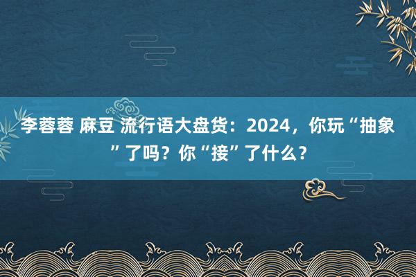 李蓉蓉 麻豆 流行语大盘货：2024，你玩“抽象”了吗？你“接”了什么？