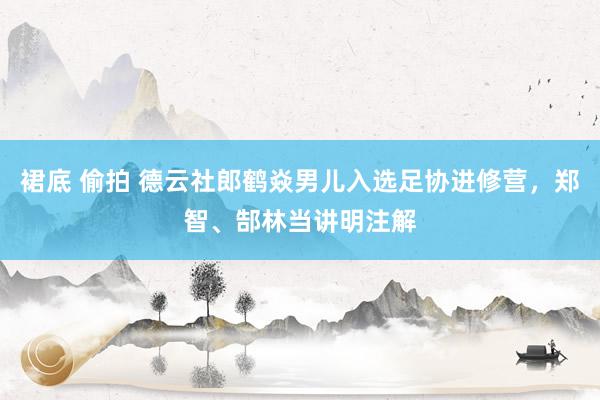 裙底 偷拍 德云社郎鹤焱男儿入选足协进修营，郑智、郜林当讲明注解