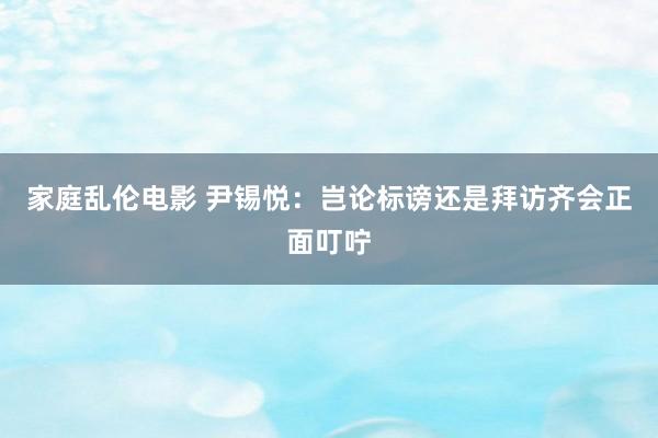 家庭乱伦电影 尹锡悦：岂论标谤还是拜访齐会正面叮咛