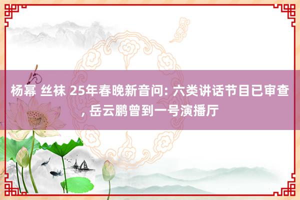 杨幂 丝袜 25年春晚新音问: 六类讲话节目已审查， 岳云鹏曾到一号演播厅