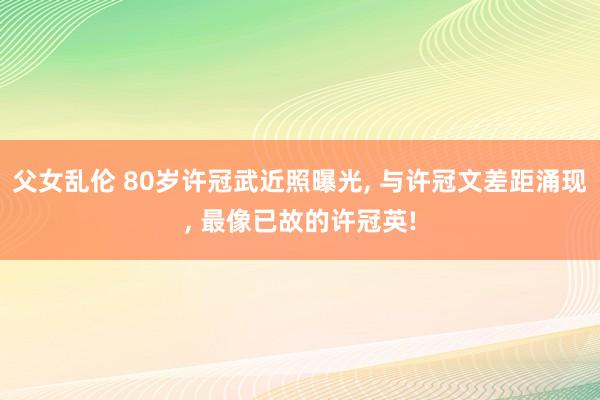 父女乱伦 80岁许冠武近照曝光， 与许冠文差距涌现， 最像已故的许冠英!