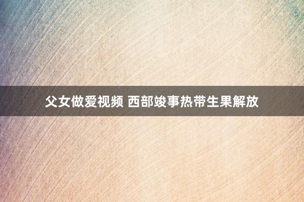 父女做爱视频 西部竣事热带生果解放