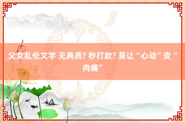 父女乱伦文学 无典质? 秒打款? 莫让“心动”变“肉痛”