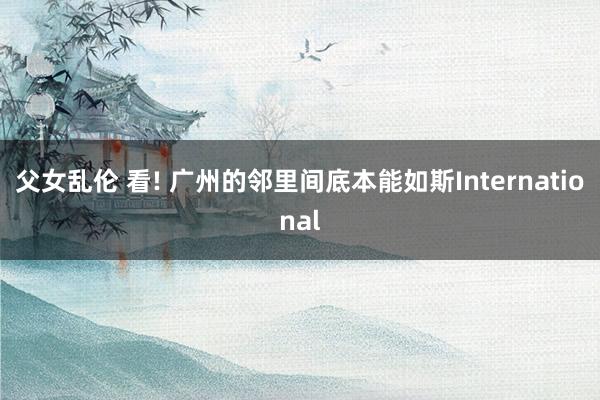 父女乱伦 看! 广州的邻里间底本能如斯International