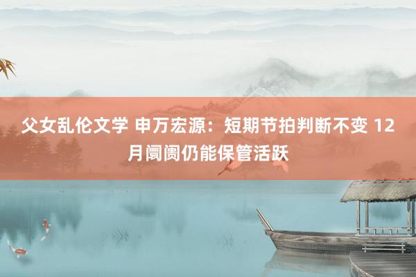 父女乱伦文学 申万宏源：短期节拍判断不变 12月阛阓仍能保管活跃