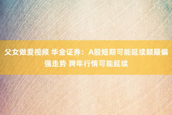 父女做爱视频 华金证券：A股短期可能延续颠簸偏强走势 跨年行情可能延续
