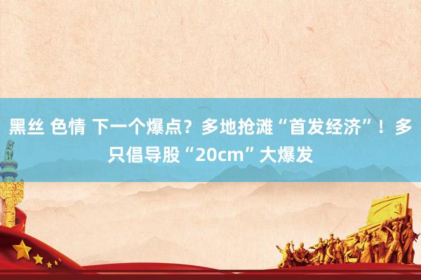 黑丝 色情 下一个爆点？多地抢滩“首发经济”！多只倡导股“20cm”大爆发