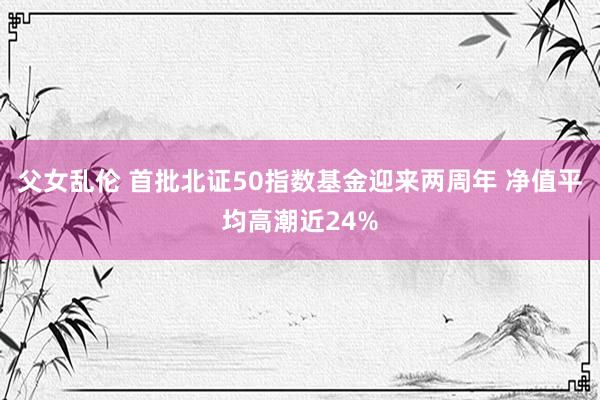 父女乱伦 首批北证50指数基金迎来两周年 净值平均高潮近24%