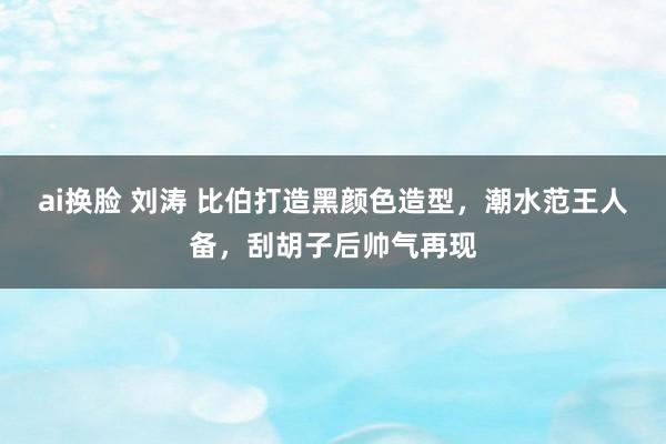 ai换脸 刘涛 比伯打造黑颜色造型，潮水范王人备，刮胡子后帅气再现
