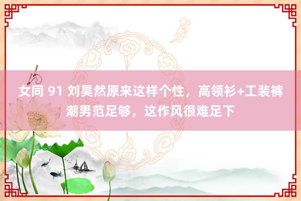 女同 91 刘昊然原来这样个性，高领衫+工装裤潮男范足够，这作风很难足下
