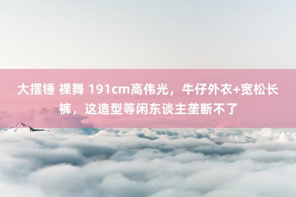 大摆锤 裸舞 191cm高伟光，牛仔外衣+宽松长裤，这造型等闲东谈主垄断不了