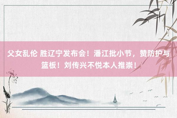 父女乱伦 胜辽宁发布会！潘江批小节，赞防护与篮板！刘传兴不悦本人推崇！