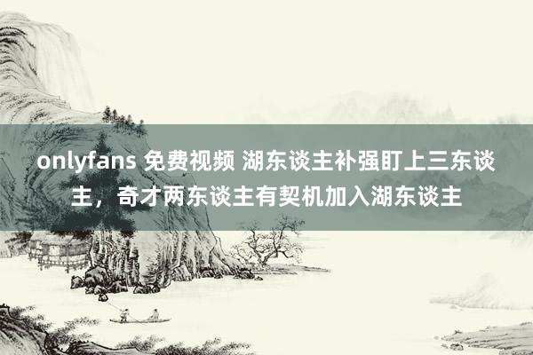 onlyfans 免费视频 湖东谈主补强盯上三东谈主，奇才两东谈主有契机加入湖东谈主