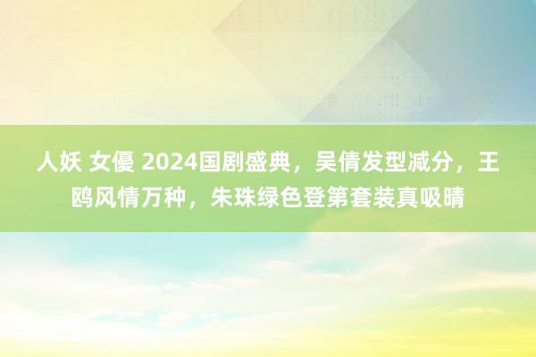 人妖 女優 2024国剧盛典，吴倩发型减分，王鸥风情万种，朱珠绿色登第套装真吸晴
