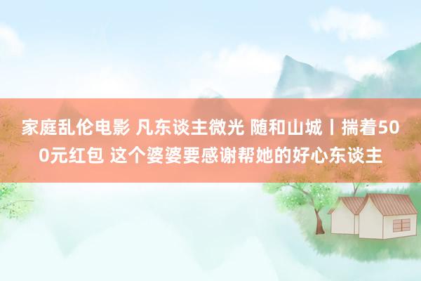 家庭乱伦电影 凡东谈主微光 随和山城丨揣着500元红包 这个婆婆要感谢帮她的好心东谈主