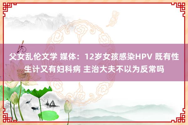 父女乱伦文学 媒体：12岁女孩感染HPV 既有性生计又有妇科病 主治大夫不以为反常吗