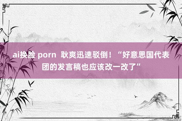 ai换脸 porn  耿爽迅速驳倒！“好意思国代表团的发言稿也应该改一改了”