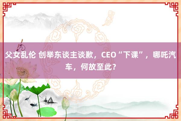 父女乱伦 创举东谈主谈歉，CEO“下课”，哪吒汽车，何故至此？