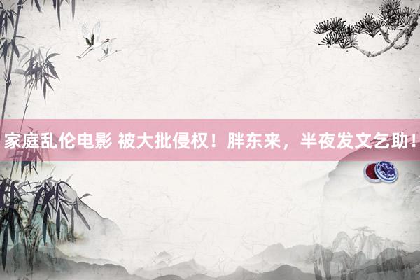 家庭乱伦电影 被大批侵权！胖东来，半夜发文乞助！