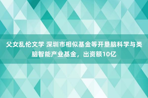 父女乱伦文学 深圳市相似基金等开垦脑科学与类脑智能产业基金，出资额10亿