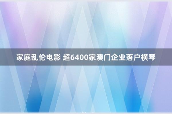 家庭乱伦电影 超6400家澳门企业落户横琴