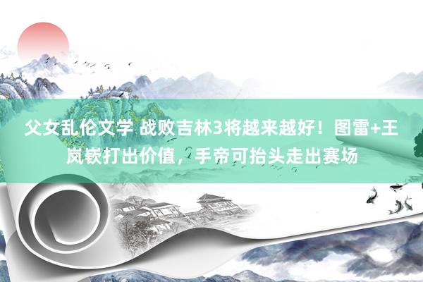 父女乱伦文学 战败吉林3将越来越好！图雷+王岚嵚打出价值，手帝可抬头走出赛场