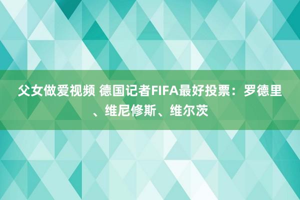 父女做爱视频 德国记者FIFA最好投票：罗德里、维尼修斯、维尔茨