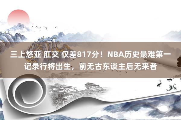 三上悠亚 肛交 仅差817分！NBA历史最难第一记录行将出生，前无古东谈主后无来者