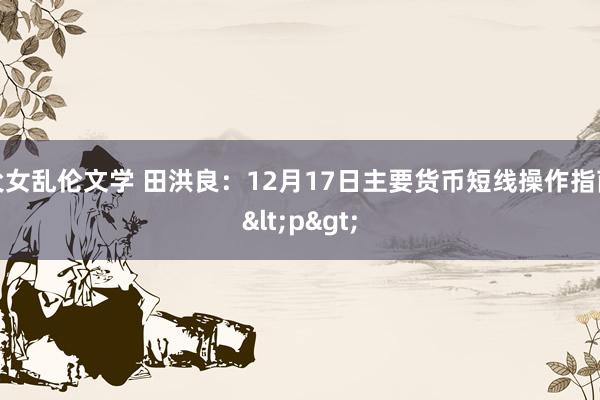 父女乱伦文学 田洪良：12月17日主要货币短线操作指南<p>