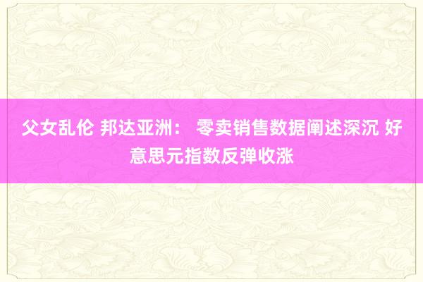 父女乱伦 邦达亚洲： 零卖销售数据阐述深沉 好意思元指数反弹收涨