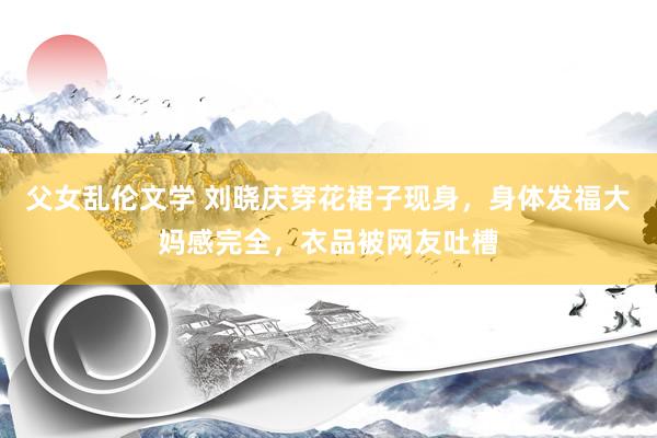 父女乱伦文学 刘晓庆穿花裙子现身，身体发福大妈感完全，衣品被网友吐槽