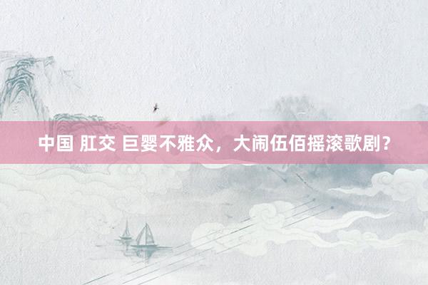 中国 肛交 巨婴不雅众，大闹伍佰摇滚歌剧？
