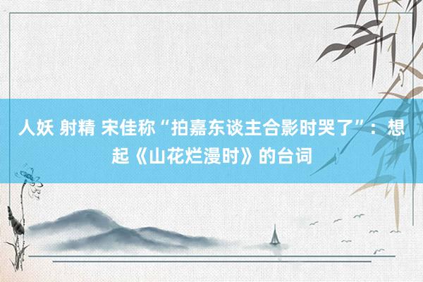 人妖 射精 宋佳称“拍嘉东谈主合影时哭了”：想起《山花烂漫时》的台词