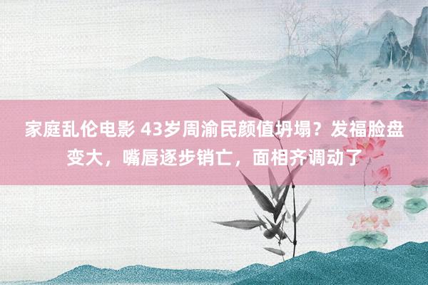 家庭乱伦电影 43岁周渝民颜值坍塌？发福脸盘变大，嘴唇逐步销亡，面相齐调动了