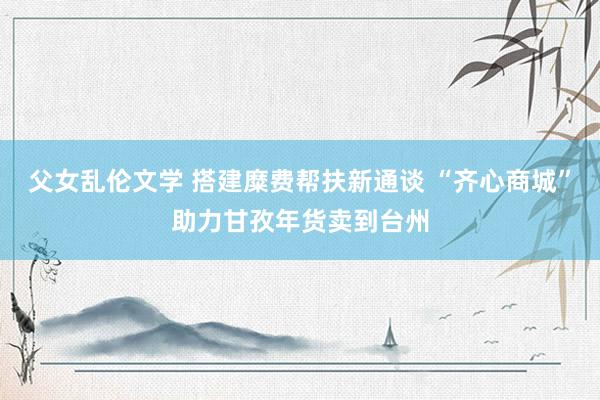 父女乱伦文学 搭建糜费帮扶新通谈 “齐心商城”助力甘孜年货卖到台州