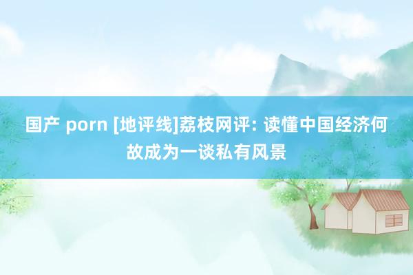 国产 porn [地评线]荔枝网评: 读懂中国经济何故成为一谈私有风景