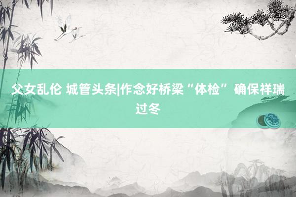 父女乱伦 城管头条|作念好桥梁“体检” 确保祥瑞过冬