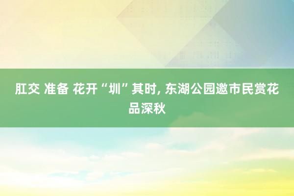 肛交 准备 花开“圳”其时， 东湖公园邀市民赏花品深秋
