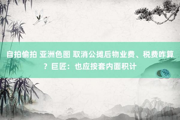 自拍偷拍 亚洲色图 取消公摊后物业费、税费咋算？巨匠：也应按套内面积计