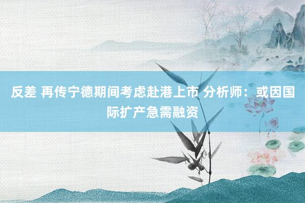 反差 再传宁德期间考虑赴港上市 分析师：或因国际扩产急需融资