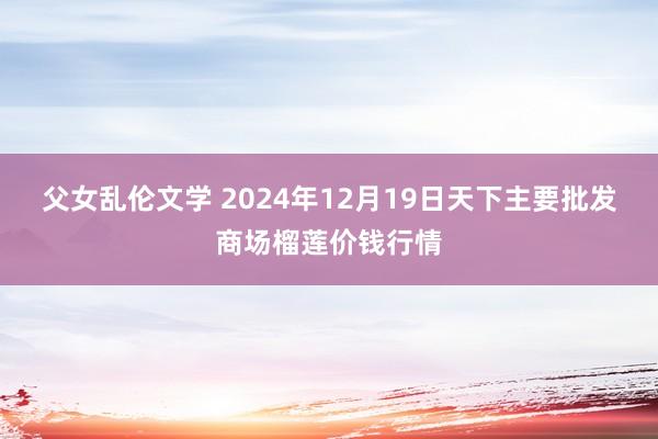 父女乱伦文学 2024年12月19日天下主要批发商场榴莲价钱行情