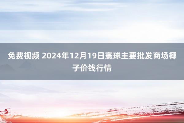 免费视频 2024年12月19日寰球主要批发商场椰子价钱行情